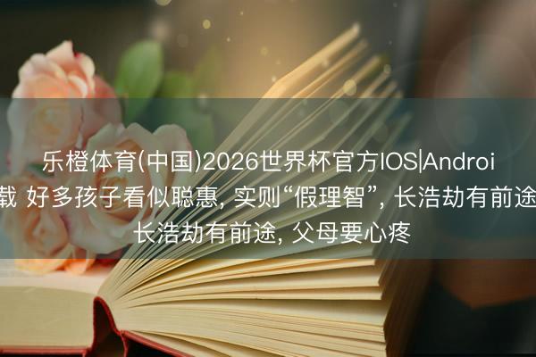 乐橙体育(中国)2026世界杯官方IOS|Android手机app下载 好多孩子看似聪惠， 实则“假理智”， 长浩劫有前途， 父母要心疼