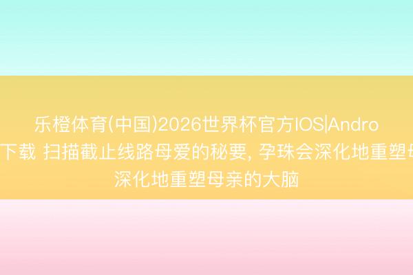 乐橙体育(中国)2026世界杯官方IOS|Android手机app下载 扫描截止线路母爱的秘要， 孕珠会深化地重塑母亲的大脑