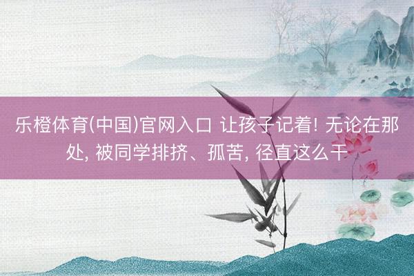 乐橙体育(中国)官网入口 让孩子记着! 无论在那处， 被同学排挤、孤苦， 径直这么干