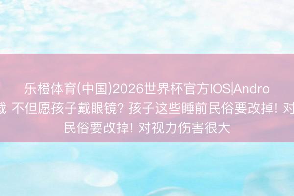 乐橙体育(中国)2026世界杯官方IOS|Android手机app下载 不但愿孩子戴眼镜? 孩子这些睡前民俗要改掉! 对视力伤害很大