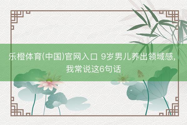 乐橙体育(中国)官网入口 9岁男儿养出领域感， 我常说这6句话
