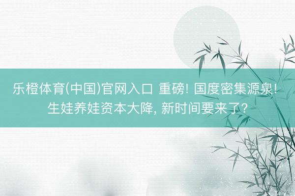 乐橙体育(中国)官网入口 重磅! 国度密集源泉! 生娃养娃资本大降， 新时间要来了?