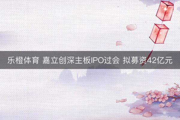 乐橙体育 嘉立创深主板IPO过会 拟募资42亿元