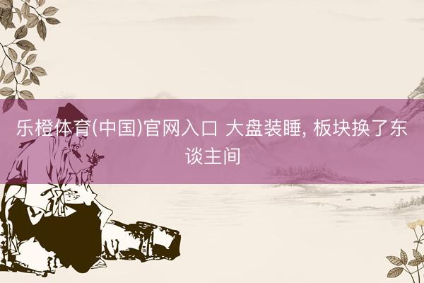 乐橙体育(中国)官网入口 大盘装睡, 板块换了东谈主间