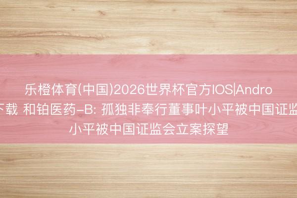 乐橙体育(中国)2026世界杯官方IOS|Android手机app下载 和铂医药-B: 孤独非奉行董事叶小平被中国证监会立案探望