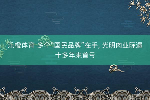 乐橙体育 多个“国民品牌”在手， 光明肉业际遇十多年来首亏