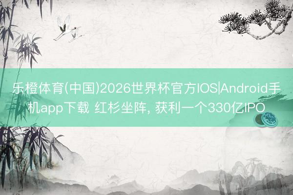 乐橙体育(中国)2026世界杯官方IOS|Android手机app下载 红杉坐阵， 获利一个330亿IPO