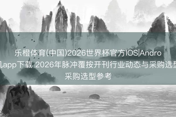 乐橙体育(中国)2026世界杯官方IOS|Android手机app下载 2026年脉冲覆按开刊行业动态与采购选型参考