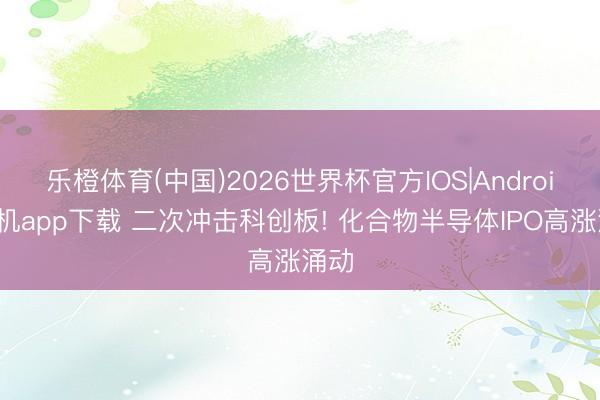 乐橙体育(中国)2026世界杯官方IOS|Android手机app下载 二次冲击科创板! 化合物半导体IPO高涨涌动