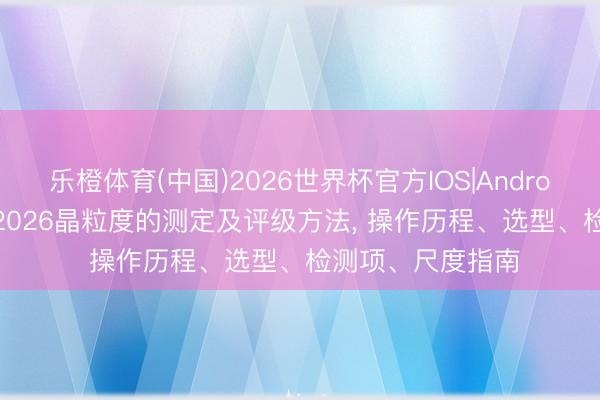 乐橙体育(中国)2026世界杯官方IOS|Android手机app下载 2026晶粒度的测定及评级方法， 操作历程、选型、检测项、尺度指南