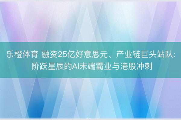 乐橙体育 融资25亿好意思元、产业链巨头站队: 阶跃星辰的AI末端霸业与港股冲刺