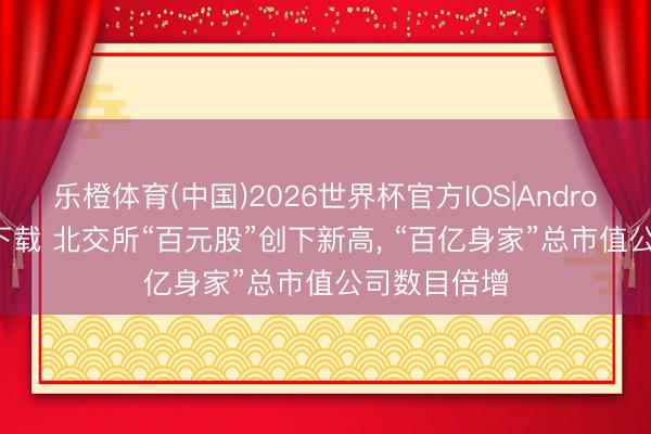 乐橙体育(中国)2026世界杯官方IOS|Android手机app下载 北交所“百元股”创下新高， “百亿身家”总市值公司数目倍增