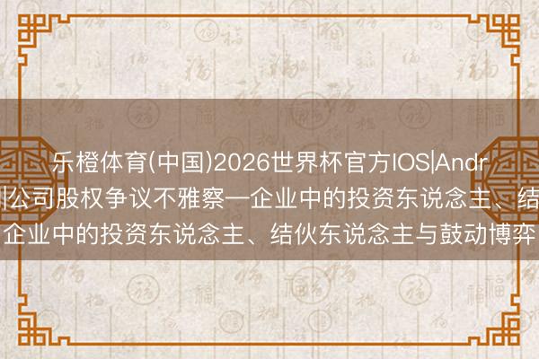 乐橙体育(中国)2026世界杯官方IOS|Android手机app下载 第2期|公司股权争议不雅察—企业中的投资东说念主、结伙东说念主与鼓动博弈