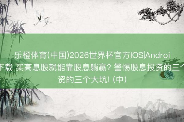 乐橙体育(中国)2026世界杯官方IOS|Android手机app下载 买高息股就能靠股息躺赢? 警惕股息投资的三个大坑! (中)