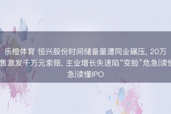 乐橙体育 恒兴股份时间储备量遭同业碾压， 20万元销售激发千万元索赔， 主业增长失速陷“变脸”危急|读懂IPO