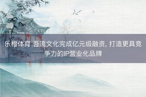 乐橙体育 吾流文化完成亿元级融资， 打造更具竞争力的IP营业化品牌