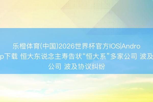 乐橙体育(中国)2026世界杯官方IOS|Android手机app下载 恒大东说念主寿告状“恒大系”多家公司 波及协议纠纷