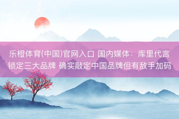 乐橙体育(中国)官网入口 国内媒体：库里代言锁定三大品牌 确实敲定中国品牌但有敌手加码