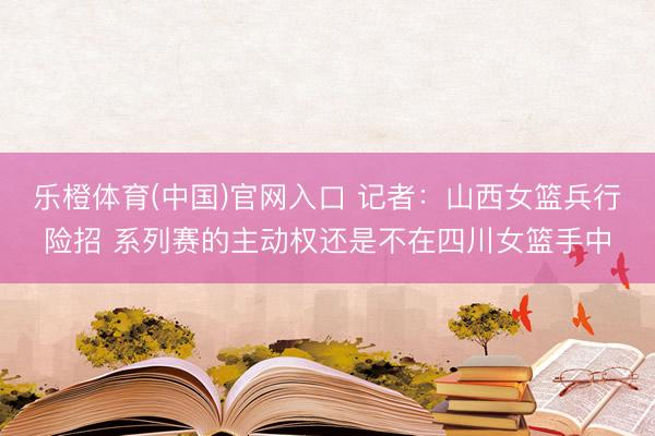 乐橙体育(中国)官网入口 记者：山西女篮兵行险招 系列赛的主动权还是不在四川女篮手中