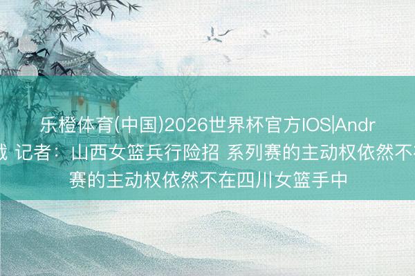 乐橙体育(中国)2026世界杯官方IOS|Android手机app下载 记者：山西女篮兵行险招 系列赛的主动权依然不在四川女篮手中