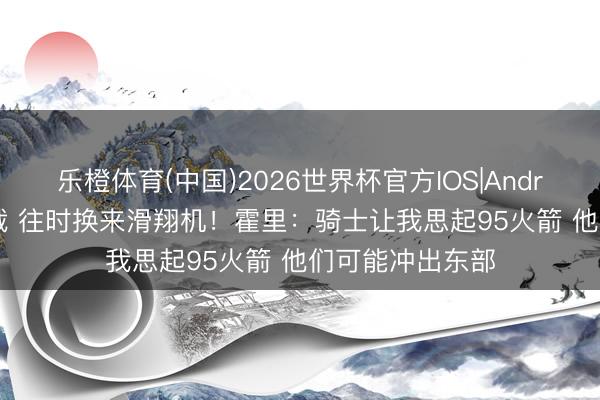 乐橙体育(中国)2026世界杯官方IOS|Android手机app下载 往时换来滑翔机！霍里：骑士让我思起95火箭 他们可能冲出东部