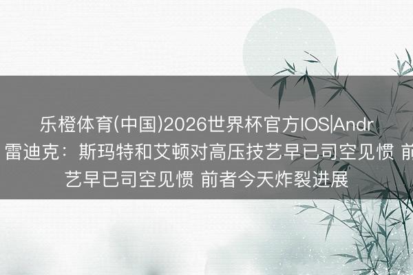乐橙体育(中国)2026世界杯官方IOS|Android手机app下载 雷迪克：斯玛特和艾顿对高压技艺早已司空见惯 前者今天炸裂进展