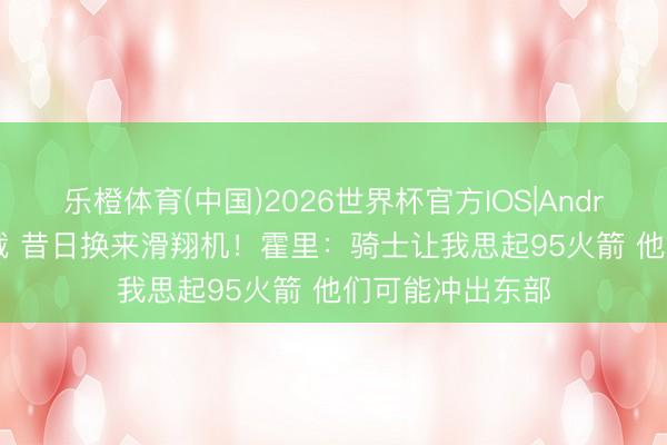 乐橙体育(中国)2026世界杯官方IOS|Android手机app下载 昔日换来滑翔机！霍里：骑士让我思起95火箭 他们可能冲出东部