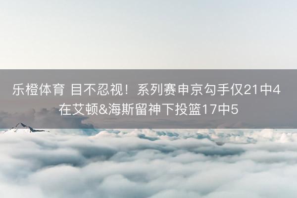 乐橙体育 目不忍视！系列赛申京勾手仅21中4 在艾顿&海斯留神下投篮17中5