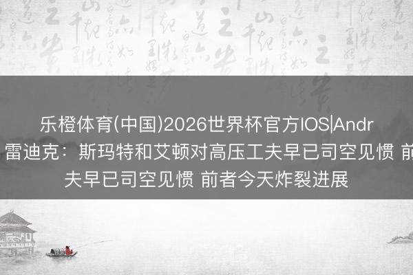 乐橙体育(中国)2026世界杯官方IOS|Android手机app下载 雷迪克：斯玛特和艾顿对高压工夫早已司空见惯 前者今天炸裂进展