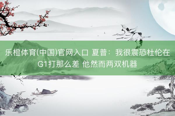乐橙体育(中国)官网入口 夏普：我很震恐杜伦在G1打那么差 他然而两双机器