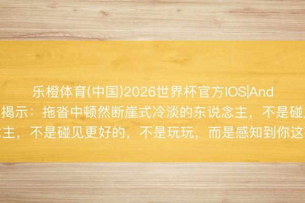 乐橙体育(中国)2026世界杯官方IOS|Android手机app下载 神思学揭示：拖沓中顿然断崖式冷淡的东说念主，不是碰见更好的，不是玩玩，而是感知到你这两种“熔断式心扉”
