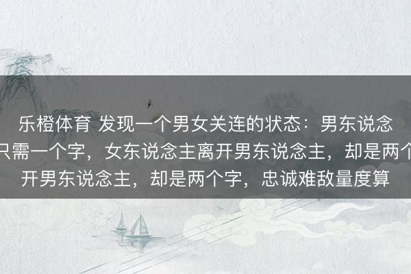乐橙体育 发现一个男女关连的状态：男东说念主搁置女东说念主，只需一个字，女东说念主离开男东说念主，却是两个字，忠诚难敌量度算