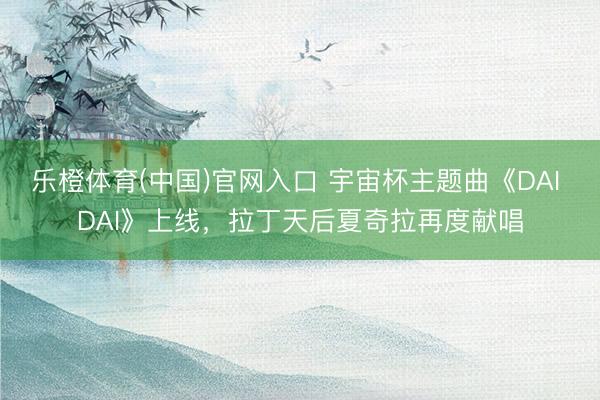 乐橙体育(中国)官网入口 宇宙杯主题曲《DAI DAI》上线，拉丁天后夏奇拉再度献唱
