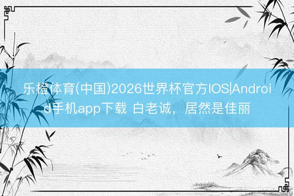 乐橙体育(中国)2026世界杯官方IOS|Android手机app下载 白老诚，<a href=
