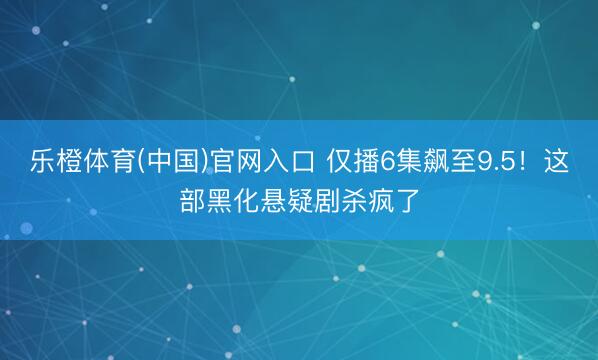 乐橙体育(中国)官网入口 仅播6集飙至9.5！这部黑化悬疑剧杀疯了