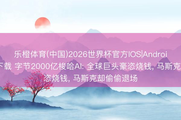 乐橙体育(中国)2026世界杯官方IOS|Android手机app下载 字节2000亿梭哈AI: 全球巨头豪恣烧钱， 马斯克却偷偷退场