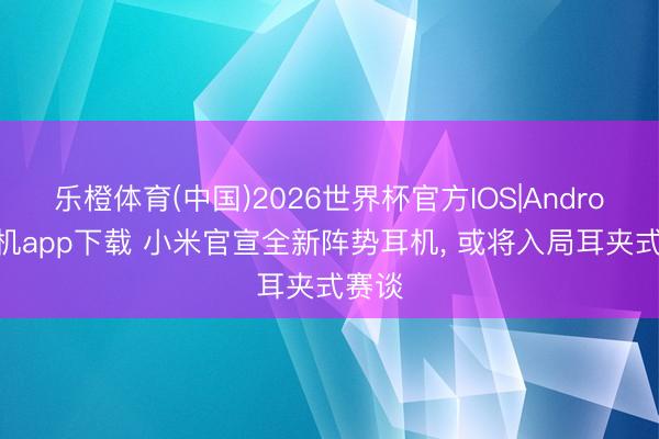 乐橙体育(中国)2026世界杯官方IOS|Android手机app下载 小米官宣全新阵势耳机， 或将入局耳夹式赛谈