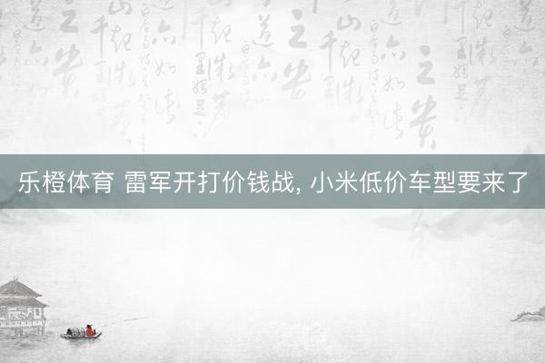 乐橙体育 雷军开打价钱战， 小米低价车型要来了