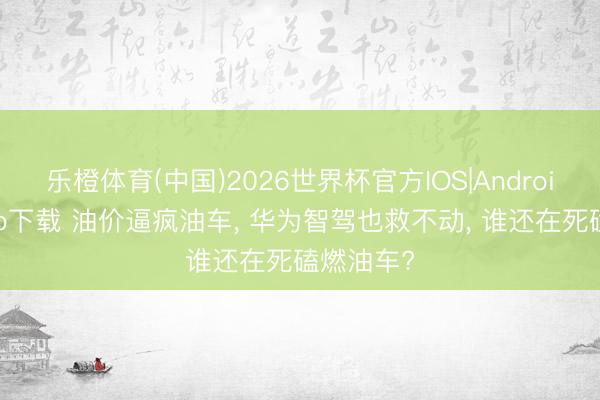 乐橙体育(中国)2026世界杯官方IOS|Android手机app下载 油价逼疯油车， 华为智驾也救不动， 谁还在死磕燃油车?
