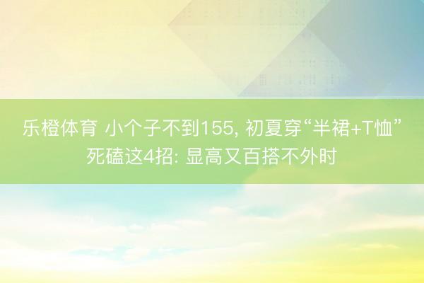 乐橙体育 小个子不到155， 初夏穿“半裙+T恤”死磕这4招: 显高又百搭不外时