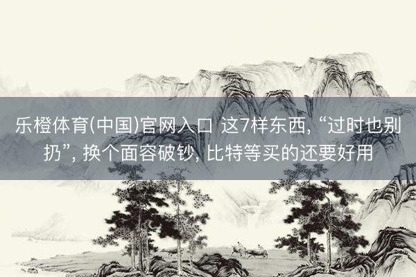 乐橙体育(中国)官网入口 这7样东西， “过时也别扔”， 换个面容破钞， 比特等买的还要好用