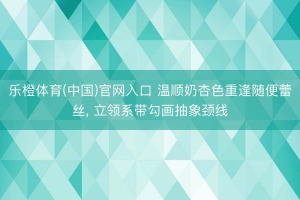 乐橙体育(中国)官网入口 温顺奶杏色重逢随便蕾丝，<a href=