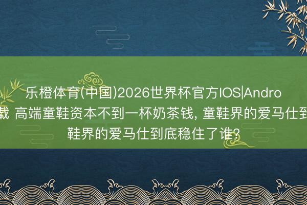 乐橙体育(中国)2026世界杯官方IOS|Android手机app下载 高端童鞋资本不到一杯奶茶钱， 童鞋界的爱马仕到底稳住了谁?