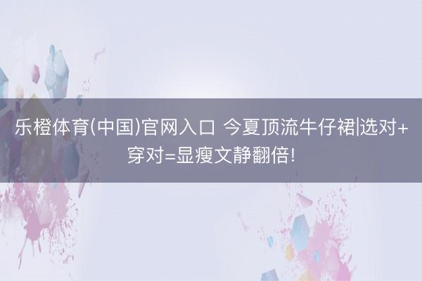 乐橙体育(中国)官网入口 今夏顶流牛仔裙|选对+穿对=显瘦文静翻倍!