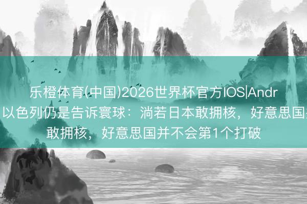 乐橙体育(中国)2026世界杯官方IOS|Android手机app下载 以色列仍是告诉寰球：淌若日本敢拥核，好意思国并不会第1个打破