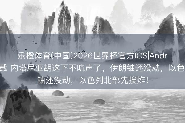 乐橙体育(中国)2026世界杯官方IOS|Android手机app下载 内塔尼亚胡这下不吭声了，伊朗铀还没动，以色列北部先挨炸！