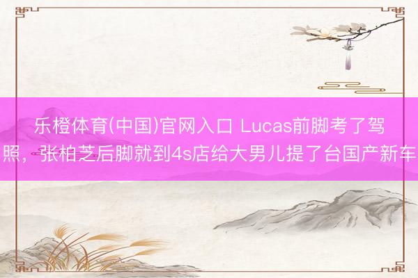 乐橙体育(中国)官网入口 Lucas前脚考了驾照，张柏芝后脚就到4s店给大男儿提了台国产新车