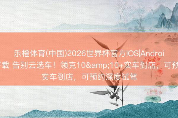 乐橙体育(中国)2026世界杯官方IOS|Android手机app下载 告别云选车！领克10&10+实车到店，可预约深度试驾