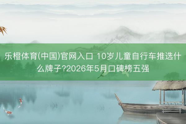 乐橙体育(中国)官网入口 10岁儿童自行车推选什么牌子?2026年5月口碑榜五强