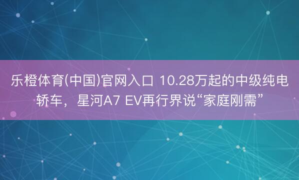 乐橙体育(中国)官网入口 10.28万起的中级纯电轿车，星河A7 EV再行界说“家庭刚需”